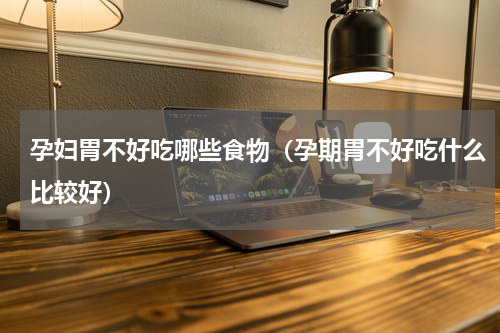 孕妇胃不好吃哪些食物（孕期胃不好吃什么比较好）