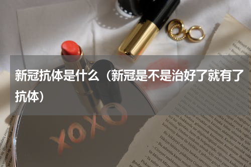 新冠抗体是什么（新冠是不是治好了就有了抗体）
