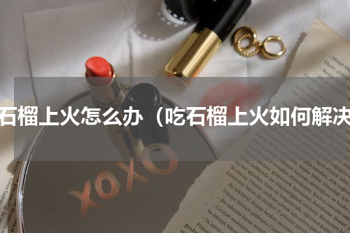 吃石榴上火怎么办（吃石榴上火如何解决）