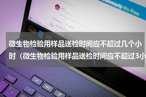 微生物检验用样品送检时间应不超过几个小时（微生物检验用样品送检时间应不超过3小时）