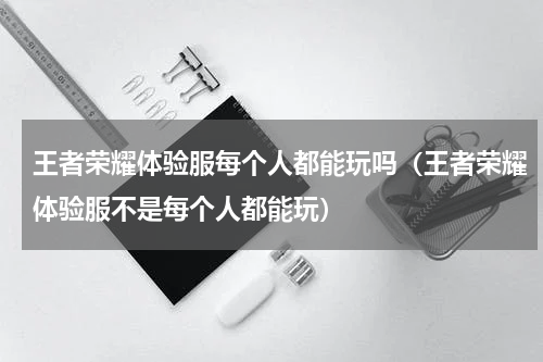 王者荣耀体验服每个人都能玩吗（王者荣耀体验服不是每个人都能玩）