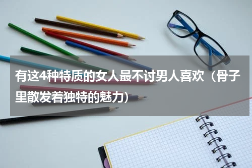 有这4种特质的女人最不讨男人喜欢（骨子里散发着独特的魅力）