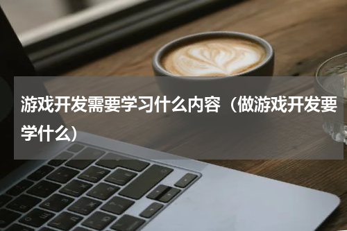 游戏开发需要学习什么内容（做游戏开发要学什么）