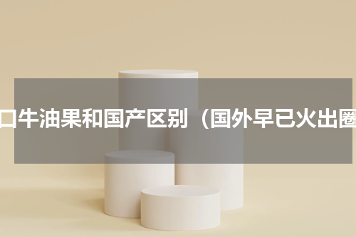 进口牛油果和国产区别（国外早已火出圈）
