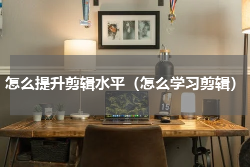 怎么提升剪辑水平（怎么学习剪辑）