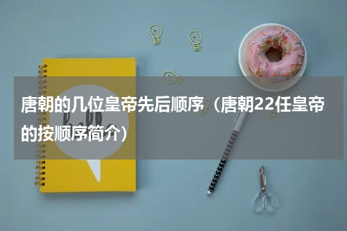唐朝的几位皇帝先后顺序（唐朝22任皇帝的按顺序简介）