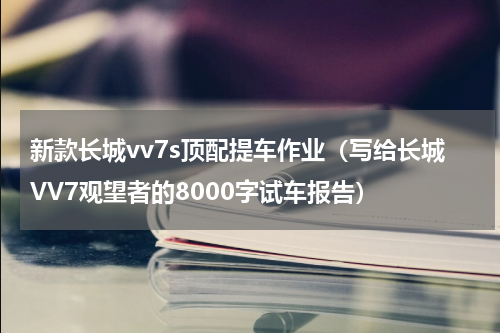 新款长城vv7s顶配提车作业（写给长城VV7观望者的8000字试车报告）