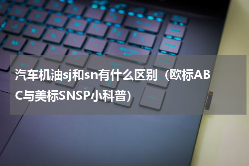 汽车机油sj和sn有什么区别（欧标ABC与美标SNSP小科普）