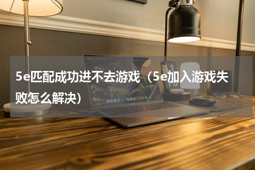 5e匹配成功进不去游戏（5e加入游戏失败怎么解决）