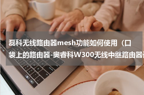 磊科无线路由器mesh功能如何使用（口袋上的路由器-奥睿科W300无线中继路由器评测）