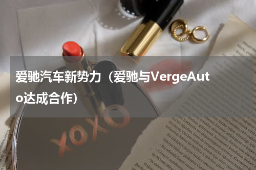 爱驰汽车新势力（爱驰与VergeAuto达成合作）