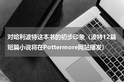 对哈利波特这本书的初步印象（波特12篇短篇小说将在Pottermore网站播发）