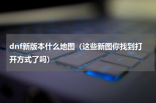 dnf新版本什么地图（这些新图你找到打开方式了吗）
