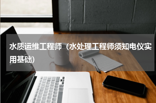 水质运维工程师（水处理工程师须知电仪实用基础）
