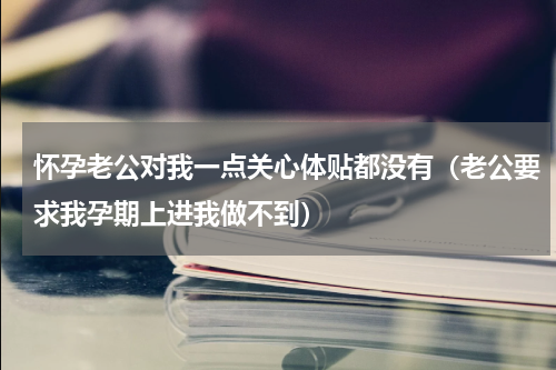 怀孕老公对我一点关心体贴都没有（老公要求我孕期上进我做不到）