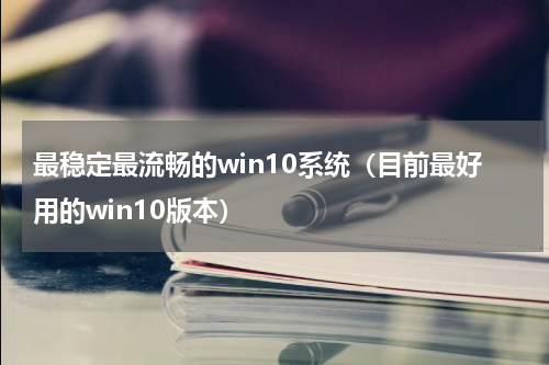 最稳定最流畅的win10系统（目前最好用的win10版本）