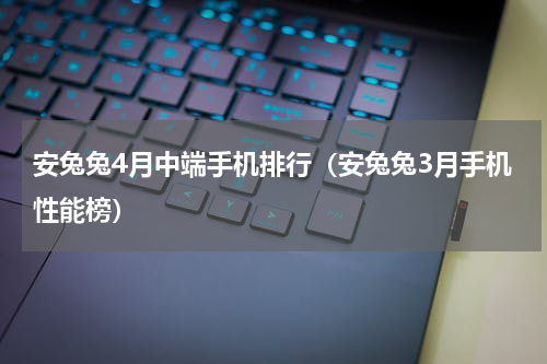 安兔兔4月中端手机排行（安兔兔3月手机性能榜）