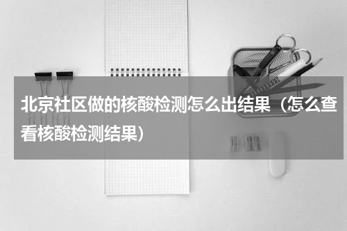 北京社区做的核酸检测怎么出结果（怎么查看核酸检测结果）
