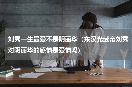 刘秀一生最爱不是阴丽华（东汉光武帝刘秀对阴丽华的感情是爱情吗）
