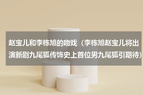 赵宝儿和李栋旭的吻戏（李栋旭赵宝儿将出演新剧九尾狐传饰史上首位男九尾狐引期待）