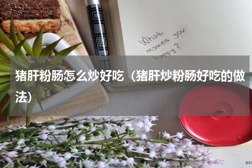 猪肝粉肠怎么炒好吃（猪肝炒粉肠好吃的做法）