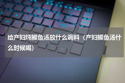 给产妇炖鲫鱼汤放什么调料（产妇鲫鱼汤什么时候喝）