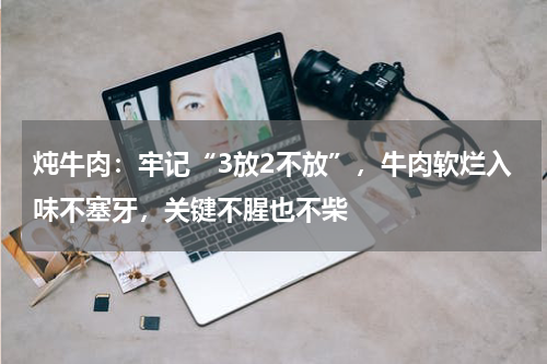炖牛肉：牢记“3放2不放”，牛肉软烂入味不塞牙，关键不腥也不柴