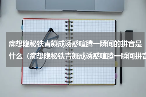 痴想隐秘铁青凝成诱惑喧腾一瞬间的拼音是什么（痴想隐秘铁青凝成诱惑喧腾一瞬间拼音）