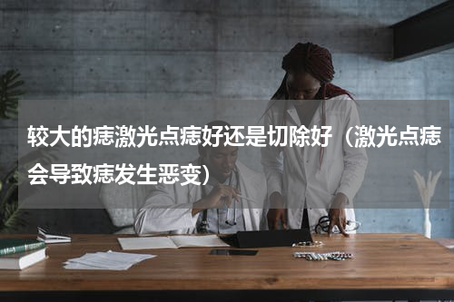 较大的痣激光点痣好还是切除好（激光点痣会导致痣发生恶变）