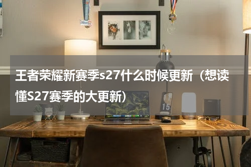 王者荣耀新赛季s27什么时候更新（想读懂S27赛季的大更新）