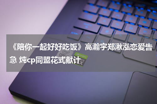 《陪你一起好好吃饭》高瀚宇郑湫泓恋爱告急 炖cp同盟花式献计