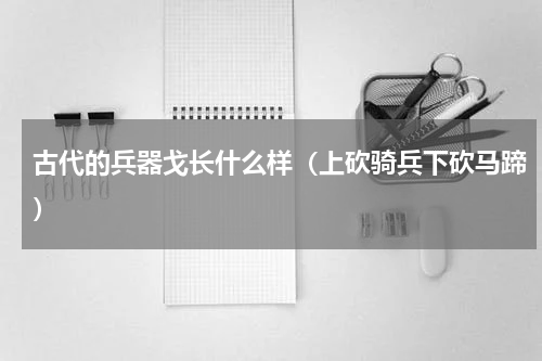 古代的兵器戈长什么样（上砍骑兵下砍马蹄）