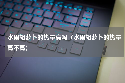 水果胡萝卜的热量高吗（水果胡萝卜的热量高不高）