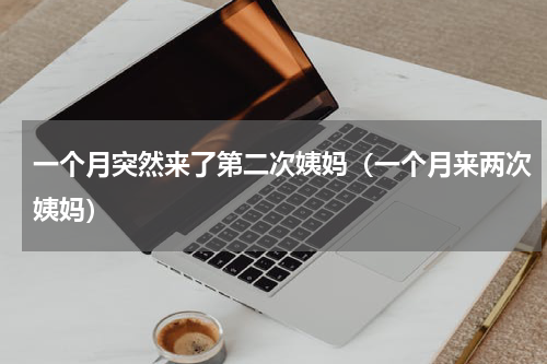 一个月突然来了第二次姨妈（一个月来两次姨妈）