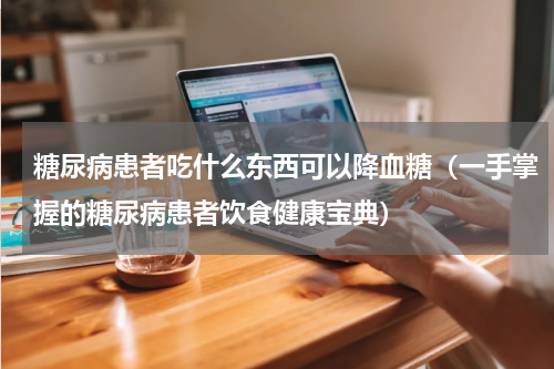 糖尿病患者吃什么东西可以降血糖（一手掌握的糖尿病患者饮食健康宝典）