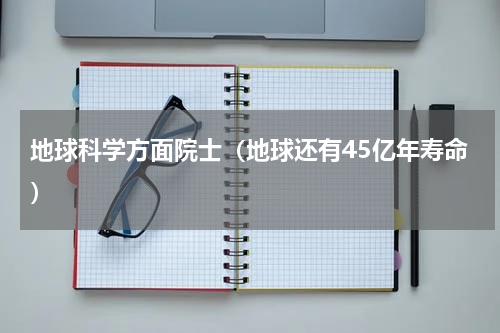 地球科学方面院士（地球还有45亿年寿命）