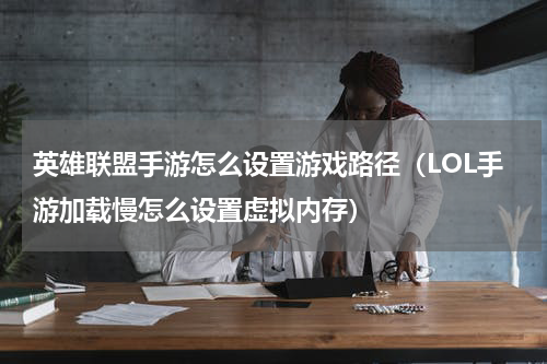 英雄联盟手游怎么设置游戏路径（LOL手游加载慢怎么设置虚拟内存）