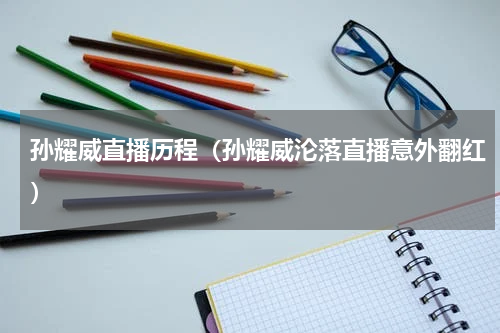 孙耀威直播历程（孙耀威沦落直播意外翻红）