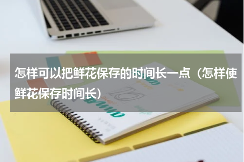 怎样可以把鲜花保存的时间长一点（怎样使鲜花保存时间长）