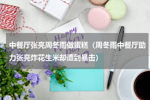 中餐厅张亮周冬雨做蛋糕（周冬雨中餐厅助力张亮炸花生米却遭到暴击）