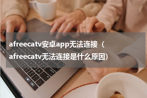 afreecatv安卓app无法连接（afreecatv无法连接是什么原因）
