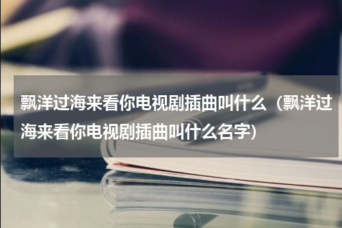 飘洋过海来看你电视剧插曲叫什么（飘洋过海来看你电视剧插曲叫什么名字）