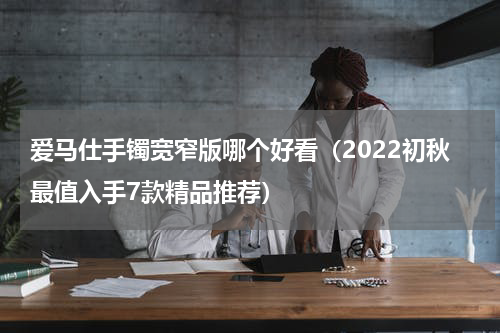 爱马仕手镯宽窄版哪个好看（2022初秋最值入手7款精品推荐）