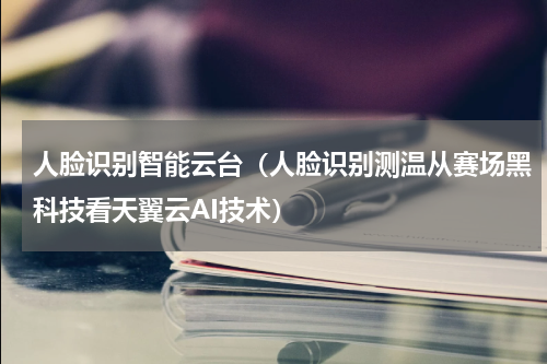 人脸识别智能云台（人脸识别测温从赛场黑科技看天翼云AI技术）