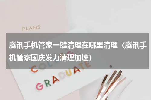 腾讯手机管家一键清理在哪里清理（腾讯手机管家国庆发力清理加速）