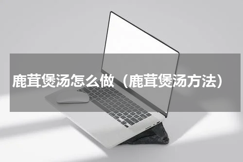 鹿茸煲汤怎么做（鹿茸煲汤方法）