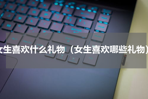 女生喜欢什么礼物（女生喜欢哪些礼物）