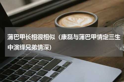 蒲巴甲长相很相似（康磊与蒲巴甲情定三生中演绎兄弟情深）