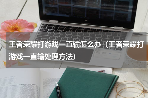 王者荣耀打游戏一直输怎么办（王者荣耀打游戏一直输处理方法）