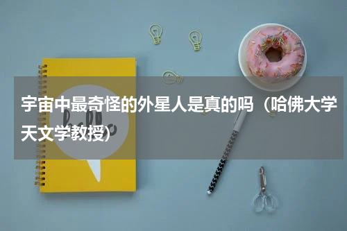 宇宙中最奇怪的外星人是真的吗（哈佛大学天文学教授）